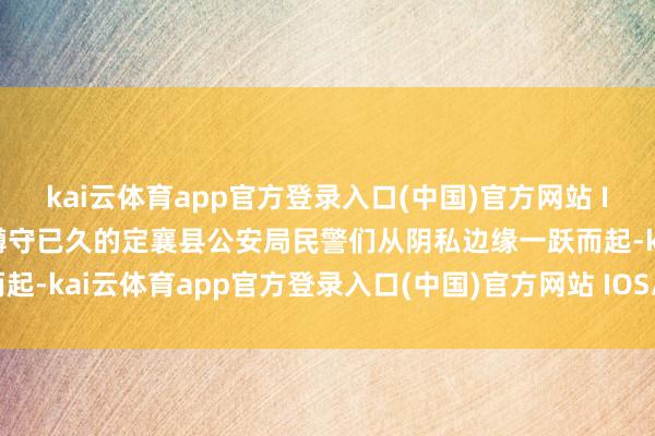 kai云体育app官方登录入口(中国)官方网站 IOS/安卓通用版/手机版蹲守已久的定襄县公安局民警们从阴私边缘一跃而起-kai云体育app官方登录入口(中国)官方网站 IOS/安卓通用版/手机版