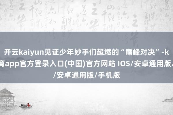 开云kaiyun见证少年妙手们超燃的“巅峰对决”-kai云体育app官方登录入口(中国)官方网站 IOS/安卓通用版/手机版