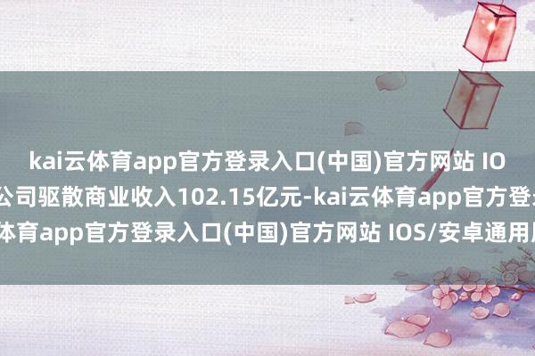 kai云体育app官方登录入口(中国)官方网站 IOS/安卓通用版/手机版公司驱散商业收入102.15亿元-kai云体育app官方登录入口(中国)官方网站 IOS/安卓通用版/手机版