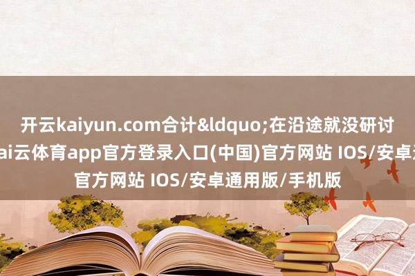 开云kaiyun.com合计&ldquo;在沿途就没研讨系&rdquo;-kai云体育app官方登录入口(中国)官方网站 IOS/安卓通用版/手机版