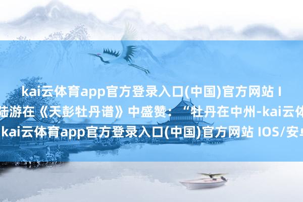 kai云体育app官方登录入口(中国)官方网站 IOS/安卓通用版/手机版陆游在《天彭牡丹谱》中盛赞：“牡丹在中州-kai云体育app官方登录入口(中国)官方网站 IOS/安卓通用版/手机版