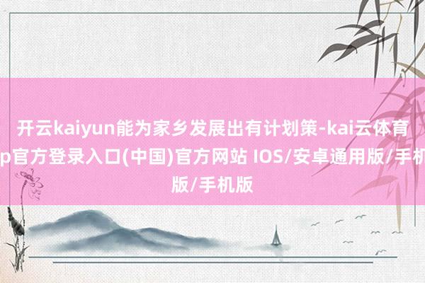 开云kaiyun能为家乡发展出有计划策-kai云体育app官方登录入口(中国)官方网站 IOS/安卓通用版/手机版