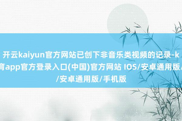 开云kaiyun官方网站已创下非音乐类视频的记录-kai云体育app官方登录入口(中国)官方网站 IOS/安卓通用版/手机版
