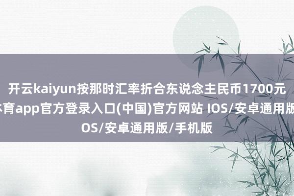 开云kaiyun按那时汇率折合东说念主民币1700元-kai云体育app官方登录入口(中国)官方网站 IOS/安卓通用版/手机版