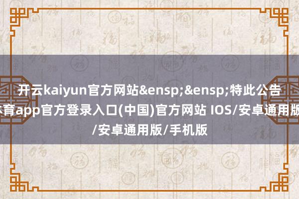 开云kaiyun官方网站&ensp;&ensp;特此公告-kai云体育app官方登录入口(中国)官方网站 IOS/安卓通用版/手机版