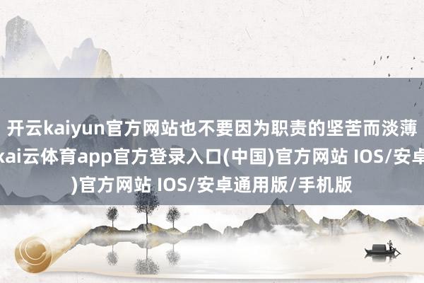 开云kaiyun官方网站也不要因为职责的坚苦而淡薄了情谊的津润-kai云体育app官方登录入口(中国)官方网站 IOS/安卓通用版/手机版