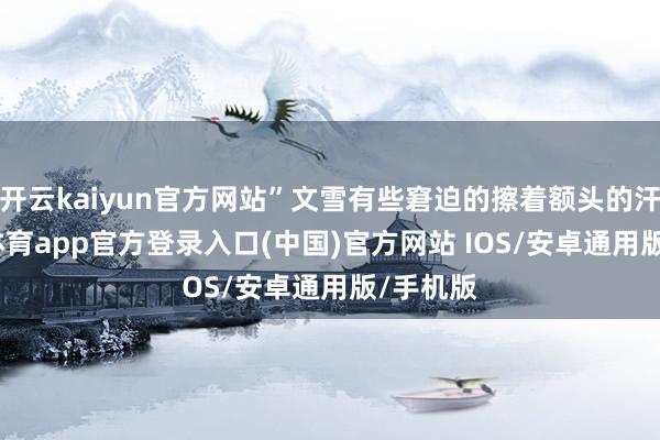 开云kaiyun官方网站”文雪有些窘迫的擦着额头的汗-kai云体育app官方登录入口(中国)官方网站 IOS/安卓通用版/手机版