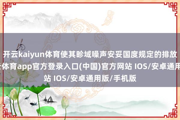 开云kaiyun体育使其畛域噪声安妥国度规定的排放程序-kai云体育app官方登录入口(中国)官方网站 IOS/安卓通用版/手机版