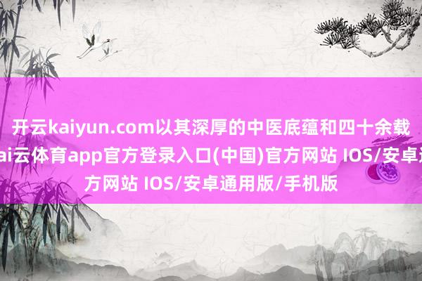 开云kaiyun.com以其深厚的中医底蕴和四十余载的临证陶冶-kai云体育app官方登录入口(中国)官方网站 IOS/安卓通用版/手机版