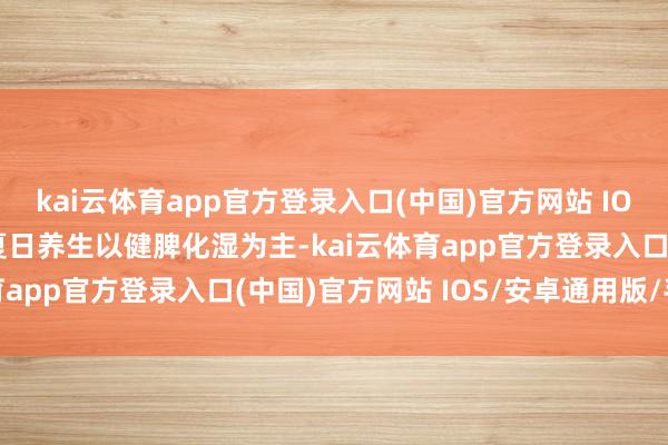 kai云体育app官方登录入口(中国)官方网站 IOS/安卓通用版/手机版夏日养生以健脾化湿为主-kai云体育app官方登录入口(中国)官方网站 IOS/安卓通用版/手机版
