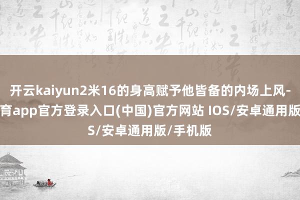 开云kaiyun2米16的身高赋予他皆备的内场上风-kai云体育app官方登录入口(中国)官方网站 IOS/安卓通用版/手机版
