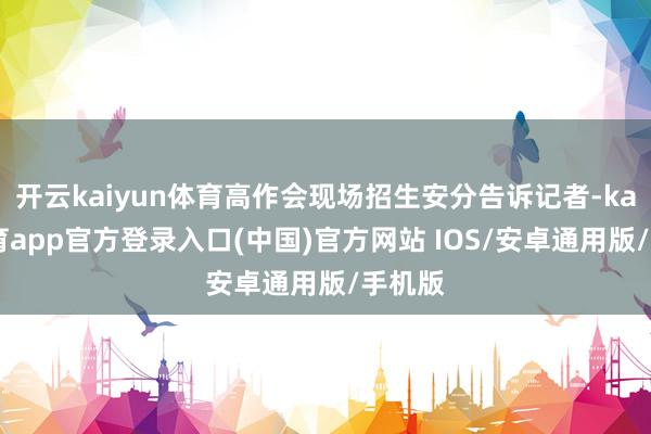 开云kaiyun体育高作会现场招生安分告诉记者-kai云体育app官方登录入口(中国)官方网站 IOS/安卓通用版/手机版