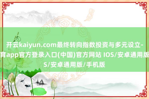 开云kaiyun.com最终转向指数投资与多元设立-kai云体育app官方登录入口(中国)官方网站 IOS/安卓通用版/手机版