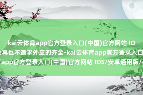 kai云体育app官方登录入口(中国)官方网站 IOS/安卓通用版/手机版她再也不追求外皮的齐全-kai云体育app官方登录入口(中国)官方网站 IOS/安卓通用版/手机版