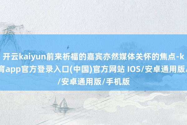 开云kaiyun前来祈福的嘉宾亦然媒体关怀的焦点-kai云体育app官方登录入口(中国)官方网站 IOS/安卓通用版/手机版