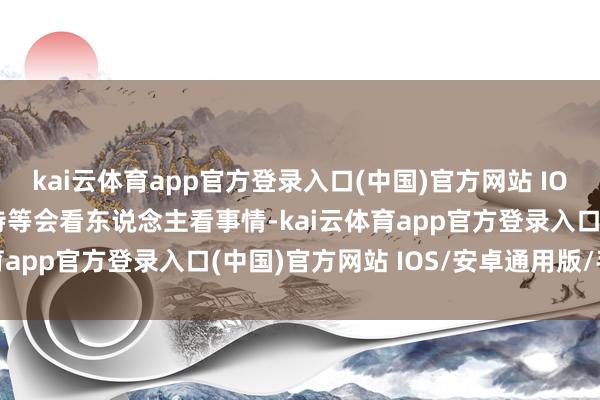 kai云体育app官方登录入口(中国)官方网站 IOS/安卓通用版/手机版特等会看东说念主看事情-kai云体育app官方登录入口(中国)官方网站 IOS/安卓通用版/手机版