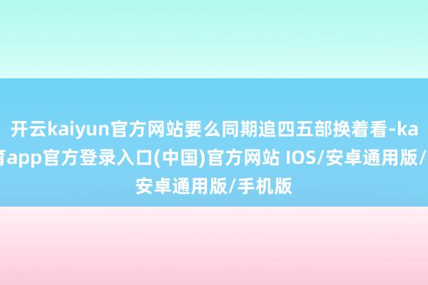 开云kaiyun官方网站要么同期追四五部换着看-kai云体育app官方登录入口(中国)官方网站 IOS/安卓通用版/手机版