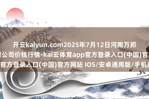 开云kaiyun.com2025年7月12日河南万邦外洋农家具物流股份有限公司价钱行情-kai云体育app官方登录入口(中国)官方网站 IOS/安卓通用版/手机版
