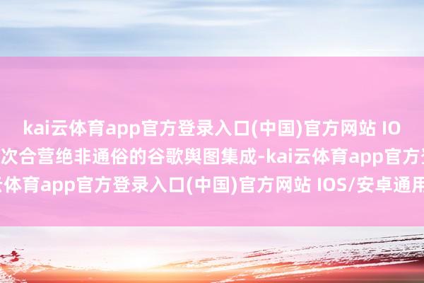 kai云体育app官方登录入口(中国)官方网站 IOS/安卓通用版/手机版　　这次合营绝非通俗的谷歌舆图集成-kai云体育app官方登录入口(中国)官方网站 IOS/安卓通用版/手机版