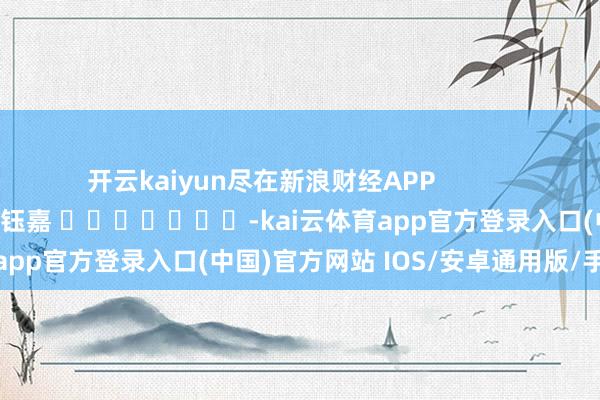 开云kaiyun尽在新浪财经APP            						背负剪辑：陈钰嘉 							-kai云体育app官方登录入口(中国)官方网站 IOS/安卓通用版/手机版
