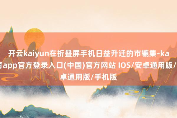 开云kaiyun　　在折叠屏手机日益升迁的市辘集-kai云体育app官方登录入口(中国)官方网站 IOS/安卓通用版/手机版