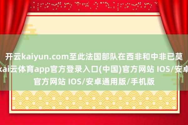 开云kaiyun.com至此法国部队在西非和中非已莫得弥远性营地-kai云体育app官方登录入口(中国)官方网站 IOS/安卓通用版/手机版