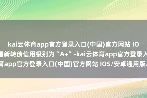 kai云体育app官方登录入口(中国)官方网站 IOS/安卓通用版/手机版福新转债信用级别为“A+”-kai云体育app官方登录入口(中国)官方网站 IOS/安卓通用版/手机版
