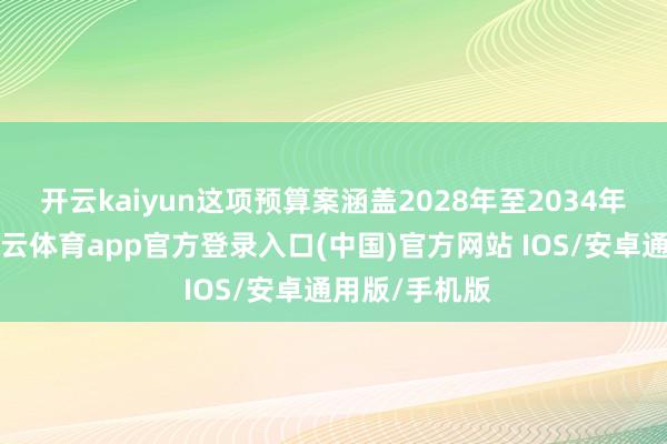 开云kaiyun　　这项预算案涵盖2028年至2034年7年本领-kai云体育app官方登录入口(中国)官方网站 IOS/安卓通用版/手机版