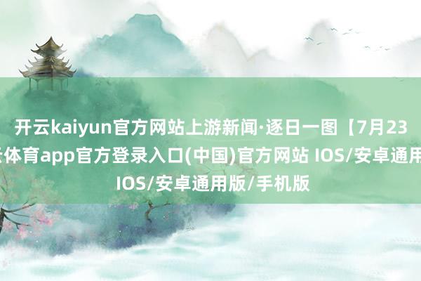 开云kaiyun官方网站上游新闻·逐日一图【7月23日】-kai云体育app官方登录入口(中国)官方网站 IOS/安卓通用版/手机版