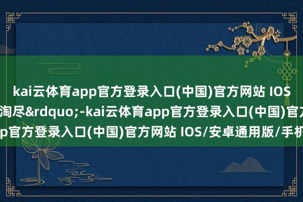 kai云体育app官方登录入口(中国)官方网站 IOS/安卓通用版/手机版浪淘尽”-kai云体育app官方登录入口(中国)官方网站 IOS/安卓通用版/手机版