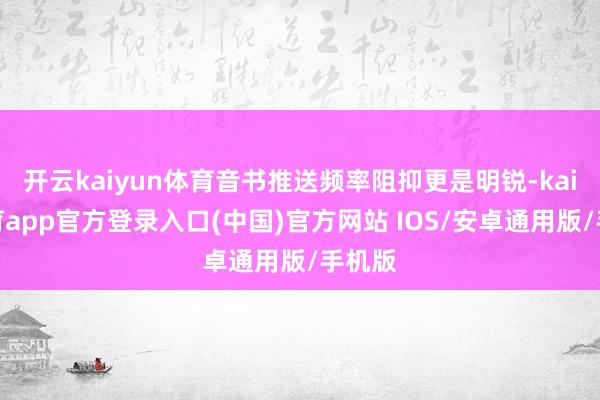 开云kaiyun体育音书推送频率阻抑更是明锐-kai云体育app官方登录入口(中国)官方网站 IOS/安卓通用版/手机版