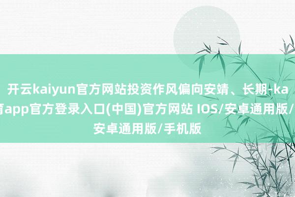 开云kaiyun官方网站投资作风偏向安靖、长期-kai云体育app官方登录入口(中国)官方网站 IOS/安卓通用版/手机版