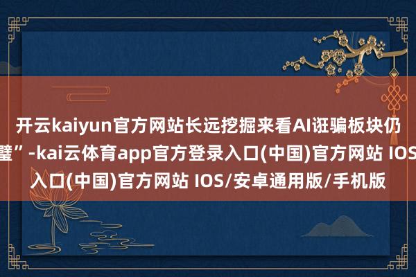 开云kaiyun官方网站长远挖掘来看AI诳骗板块仍存在着一些“遗珠弃璧”-kai云体育app官方登录入口(中国)官方网站 IOS/安卓通用版/手机版