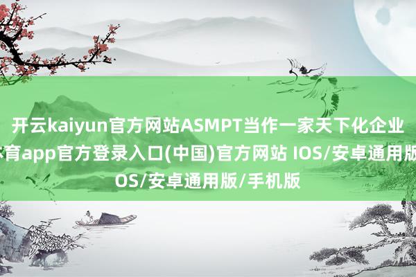 开云kaiyun官方网站ASMPT当作一家天下化企业-kai云体育app官方登录入口(中国)官方网站 IOS/安卓通用版/手机版