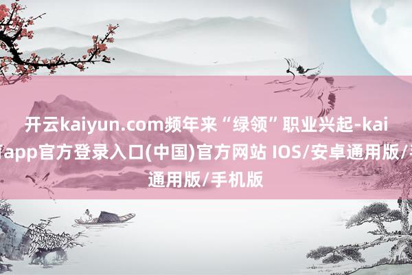 开云kaiyun.com频年来“绿领”职业兴起-kai云体育app官方登录入口(中国)官方网站 IOS/安卓通用版/手机版