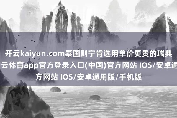 开云kaiyun.com泰国则宁肯选用单价更贵的瑞典 “鹰狮”-kai云体育app官方登录入口(中国)官方网站 IOS/安卓通用版/手机版