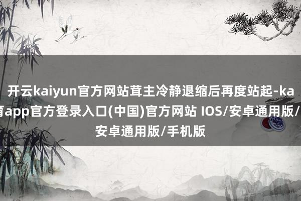 开云kaiyun官方网站茸主冷静退缩后再度站起-kai云体育app官方登录入口(中国)官方网站 IOS/安卓通用版/手机版