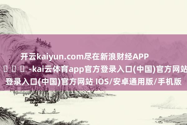 开云kaiyun.com尽在新浪财经APP            													-kai云体育app官方登录入口(中国)官方网站 IOS/安卓通用版/手机版