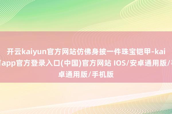 开云kaiyun官方网站仿佛身披一件珠宝铠甲-kai云体育app官方登录入口(中国)官方网站 IOS/安卓通用版/手机版