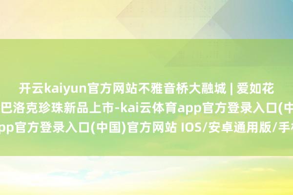 开云kaiyun官方网站不雅音桥大融城 | 爱如花漾，七夕通达，银小贝巴洛克珍珠新品上市-kai云体育app官方登录入口(中国)官方网站 IOS/安卓通用版/手机版