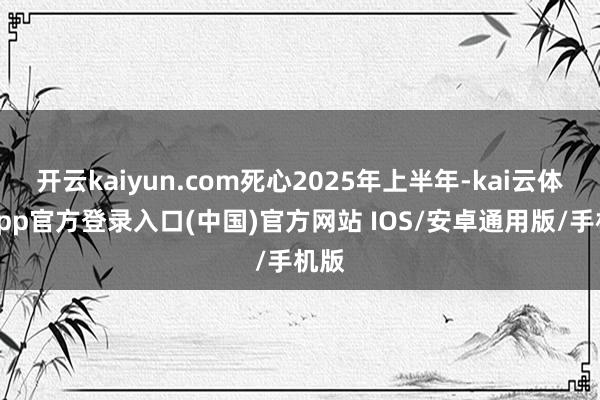 开云kaiyun.com死心2025年上半年-kai云体育app官方登录入口(中国)官方网站 IOS/安卓通用版/手机版