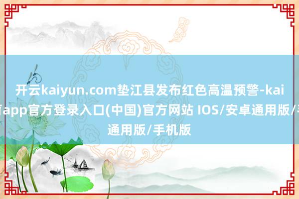 开云kaiyun.com垫江县发布红色高温预警-kai云体育app官方登录入口(中国)官方网站 IOS/安卓通用版/手机版