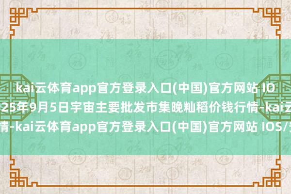 kai云体育app官方登录入口(中国)官方网站 IOS/安卓通用版/手机版2025年9月5日宇宙主要批发市集晚籼稻价钱行情-kai云体育app官方登录入口(中国)官方网站 IOS/安卓通用版/手机版