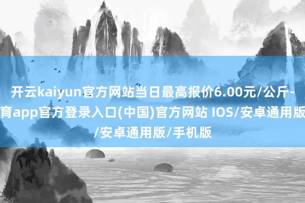 开云kaiyun官方网站当日最高报价6.00元/公斤-kai云体育app官方登录入口(中国)官方网站 IOS/安卓通用版/手机版