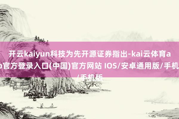 开云kaiyun科技为先开源证券指出-kai云体育app官方登录入口(中国)官方网站 IOS/安卓通用版/手机版