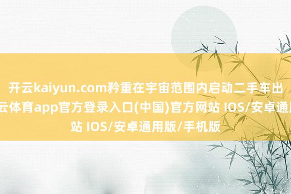 开云kaiyun.com矜重在宇宙范围内启动二手车出口业务-kai云体育app官方登录入口(中国)官方网站 IOS/安卓通用版/手机版
