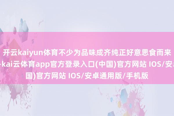 开云kaiyun体育不少为品味成齐纯正好意思食而来的搭客循迹而去-kai云体育app官方登录入口(中国)官方网站 IOS/安卓通用版/手机版