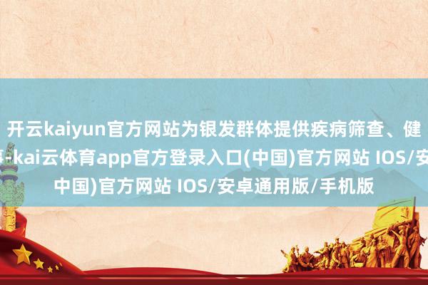 开云kaiyun官方网站为银发群体提供疾病筛查、健康商议等专科办事-kai云体育app官方登录入口(中国)官方网站 IOS/安卓通用版/手机版