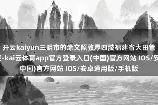 开云kaiyun三明市的涂文照敦厚四肢福建省大田管事中专学校的代表-kai云体育app官方登录入口(中国)官方网站 IOS/安卓通用版/手机版