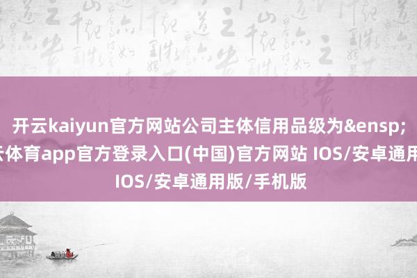 开云kaiyun官方网站公司主体信用品级为&ensp;AAA-kai云体育app官方登录入口(中国)官方网站 IOS/安卓通用版/手机版